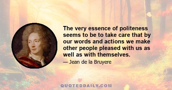 The very essence of politeness seems to be to take care that by our words and actions we make other people pleased with us as well as with themselves.