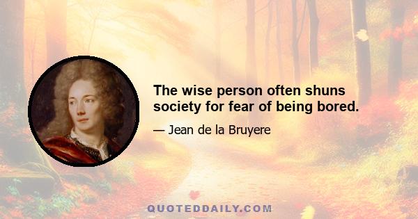 The wise person often shuns society for fear of being bored.