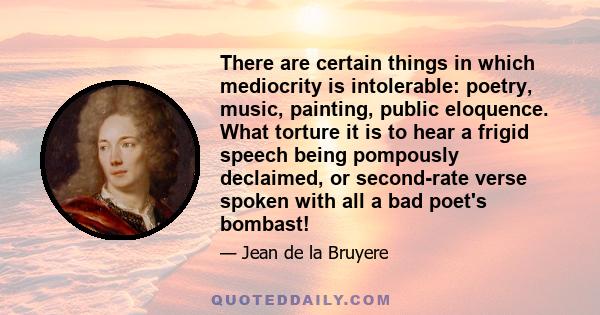 There are certain things in which mediocrity is intolerable: poetry, music, painting, public eloquence. What torture it is to hear a frigid speech being pompously declaimed, or second-rate verse spoken with all a bad