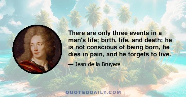 There are only three events in a man's life; birth, life, and death; he is not conscious of being born, he dies in pain, and he forgets to live.