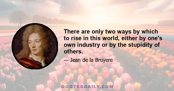 There are only two ways by which to rise in this world, either by one's own industry or by the stupidity of others.