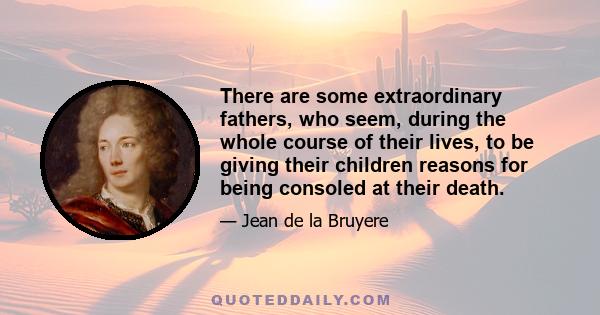 There are some extraordinary fathers, who seem, during the whole course of their lives, to be giving their children reasons for being consoled at their death.