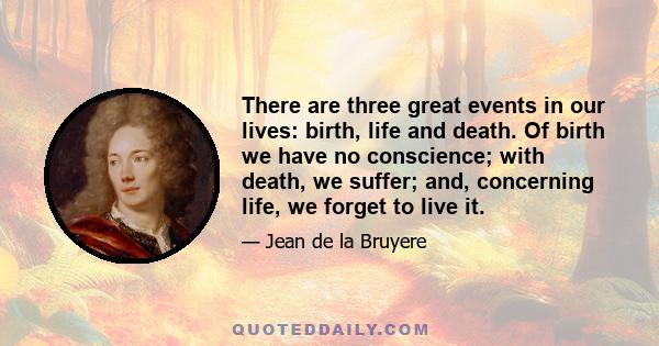 There are three great events in our lives: birth, life and death. Of birth we have no conscience; with death, we suffer; and, concerning life, we forget to live it.