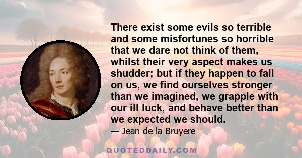 There exist some evils so terrible and some misfortunes so horrible that we dare not think of them, whilst their very aspect makes us shudder; but if they happen to fall on us, we find ourselves stronger than we