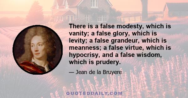 There is a false modesty, which is vanity; a false glory, which is levity; a false grandeur, which is meanness; a false virtue, which is hypocrisy, and a false wisdom, which is prudery.