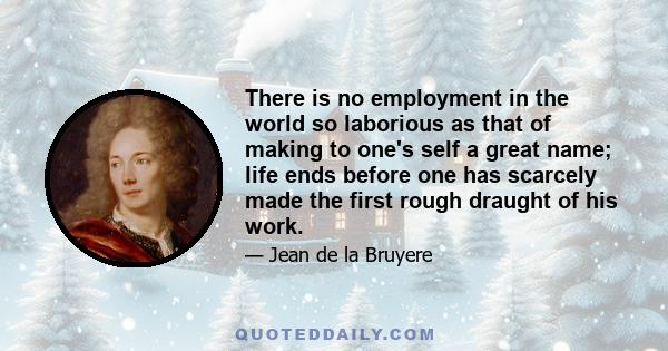 There is no employment in the world so laborious as that of making to one's self a great name; life ends before one has scarcely made the first rough draught of his work.