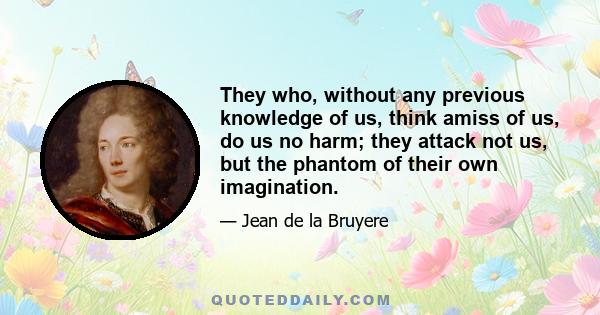 They who, without any previous knowledge of us, think amiss of us, do us no harm; they attack not us, but the phantom of their own imagination.