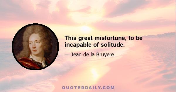 This great misfortune, to be incapable of solitude.