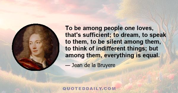 To be among people one loves, that's sufficient; to dream, to speak to them, to be silent among them, to think of indifferent things; but among them, everything is equal.