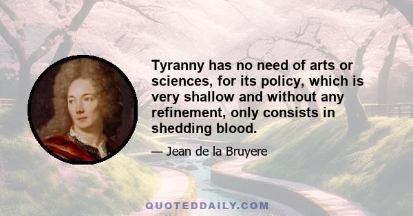 Tyranny has no need of arts or sciences, for its policy, which is very shallow and without any refinement, only consists in shedding blood.