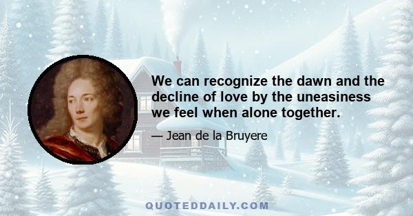 We can recognize the dawn and the decline of love by the uneasiness we feel when alone together.