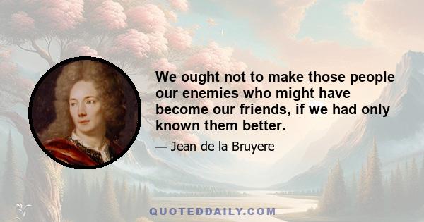 We ought not to make those people our enemies who might have become our friends, if we had only known them better.