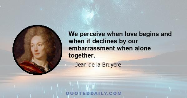 We perceive when love begins and when it declines by our embarrassment when alone together.