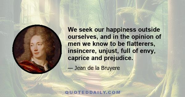 We seek our happiness outside ourselves, and in the opinion of men we know to be flatterers, insincere, unjust, full of envy, caprice and prejudice.