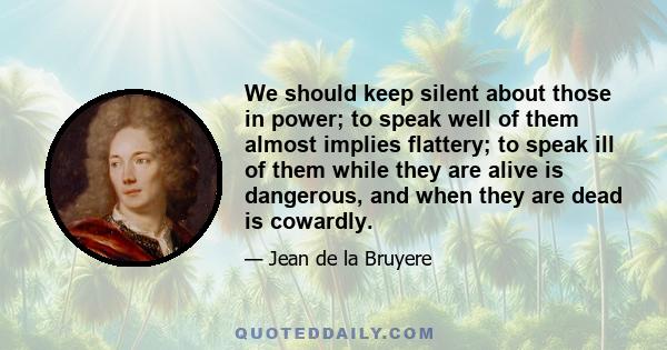 We should keep silent about those in power; to speak well of them almost implies flattery; to speak ill of them while they are alive is dangerous, and when they are dead is cowardly.