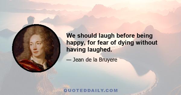 We should laugh before being happy, for fear of dying without having laughed.