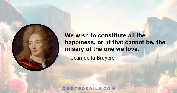 We wish to constitute all the happiness, or, if that cannot be, the misery of the one we love.