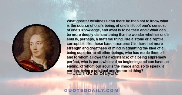 What greater weakness can there be than not to know what is the source of one's being, of one's life, of one's senses, of one's knowledge, and what is to be their end? What can be more deeply disheartening than to