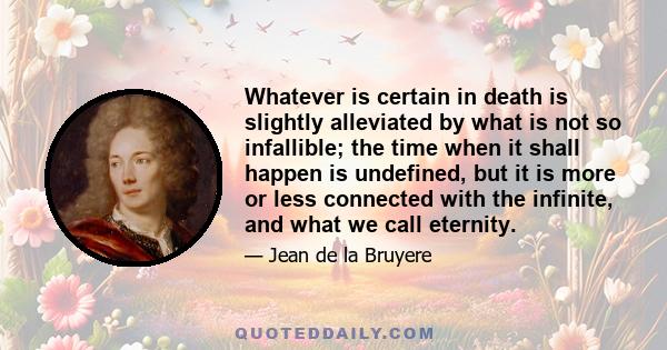 Whatever is certain in death is slightly alleviated by what is not so infallible; the time when it shall happen is undefined, but it is more or less connected with the infinite, and what we call eternity.