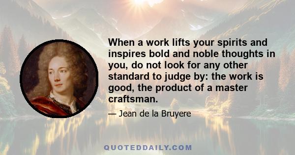 When a work lifts your spirits and inspires bold and noble thoughts in you, do not look for any other standard to judge by: the work is good, the product of a master craftsman.