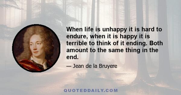 When life is unhappy it is hard to endure, when it is happy it is terrible to think of it ending. Both amount to the same thing in the end.