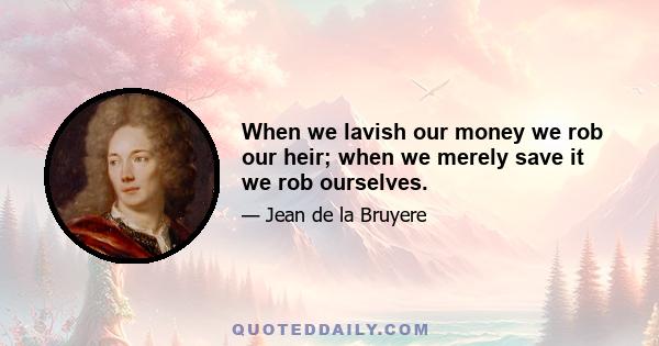 When we lavish our money we rob our heir; when we merely save it we rob ourselves.