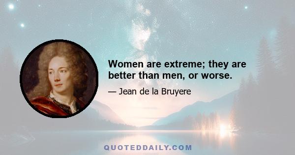 Women are extreme; they are better than men, or worse.