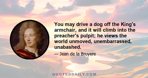 You may drive a dog off the King's armchair, and it will climb into the preacher's pulpit; he views the world unmoved, unembarrassed, unabashed.