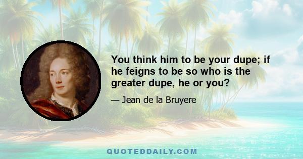 You think him to be your dupe; if he feigns to be so who is the greater dupe, he or you?