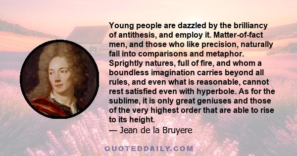 Young people are dazzled by the brilliancy of antithesis, and employ it. Matter-of-fact men, and those who like precision, naturally fall into comparisons and metaphor. Sprightly natures, full of fire, and whom a