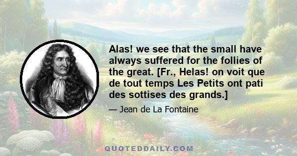 Alas! we see that the small have always suffered for the follies of the great. [Fr., Helas! on voit que de tout temps Les Petits ont pati des sottises des grands.]