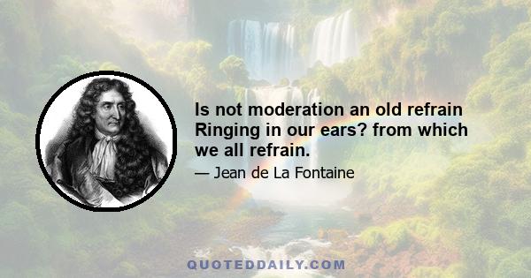 Is not moderation an old refrain Ringing in our ears? from which we all refrain.