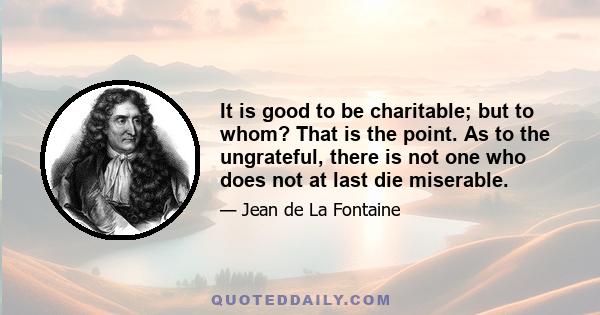 It is good to be charitable; but to whom? That is the point. As to the ungrateful, there is not one who does not at last die miserable.