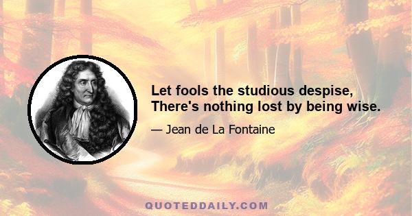 Let fools the studious despise, There's nothing lost by being wise.