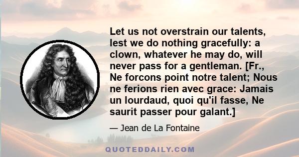 Let us not overstrain our talents, lest we do nothing gracefully: a clown, whatever he may do, will never pass for a gentleman. [Fr., Ne forcons point notre talent; Nous ne ferions rien avec grace: Jamais un lourdaud,