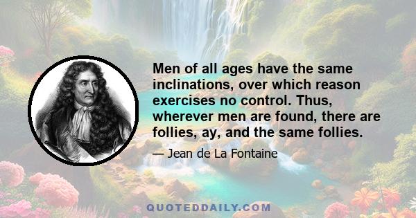 Men of all ages have the same inclinations, over which reason exercises no control. Thus, wherever men are found, there are follies, ay, and the same follies.