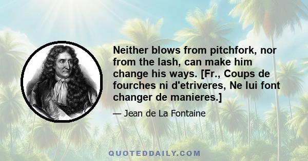 Neither blows from pitchfork, nor from the lash, can make him change his ways. [Fr., Coups de fourches ni d'etriveres, Ne lui font changer de manieres.]