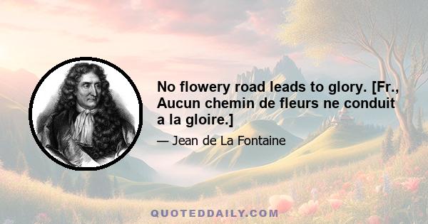 No flowery road leads to glory. [Fr., Aucun chemin de fleurs ne conduit a la gloire.]