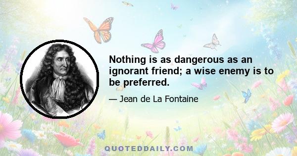 Nothing is as dangerous as an ignorant friend; a wise enemy is to be preferred.