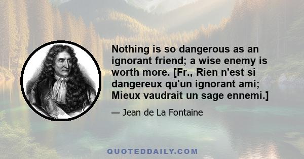 Nothing is so dangerous as an ignorant friend; a wise enemy is worth more. [Fr., Rien n'est si dangereux qu'un ignorant ami; Mieux vaudrait un sage ennemi.]