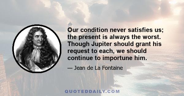 Our condition never satisfies us; the present is always the worst. Though Jupiter should grant his request to each, we should continue to importune him.