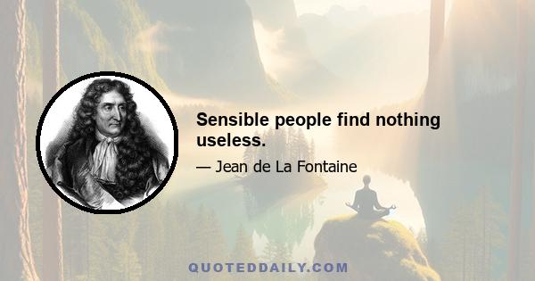 Sensible people find nothing useless.