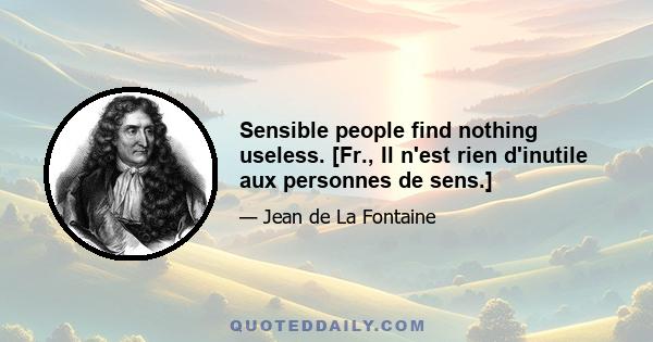 Sensible people find nothing useless. [Fr., Il n'est rien d'inutile aux personnes de sens.]