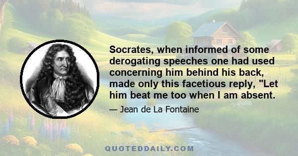 Socrates, when informed of some derogating speeches one had used concerning him behind his back, made only this facetious reply, Let him beat me too when I am absent.