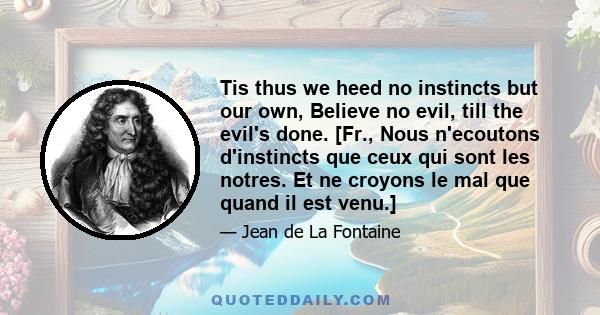 Tis thus we heed no instincts but our own, Believe no evil, till the evil's done. [Fr., Nous n'ecoutons d'instincts que ceux qui sont les notres. Et ne croyons le mal que quand il est venu.]