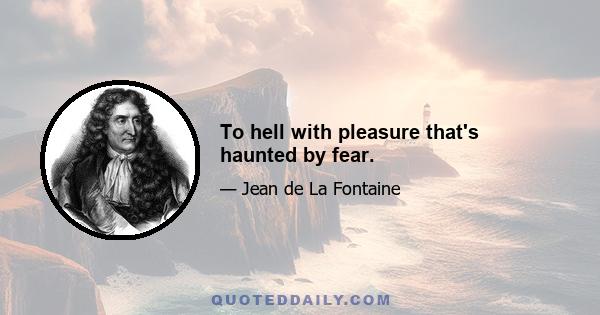 To hell with pleasure that's haunted by fear.