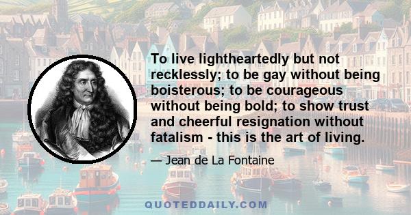 To live lightheartedly but not recklessly; to be gay without being boisterous; to be courageous without being bold; to show trust and cheerful resignation without fatalism - this is the art of living.