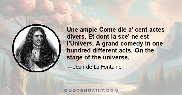 Une ample Come die a' cent actes divers, Et dont la sce' ne est l'Univers. A grand comedy in one hundred different acts, On the stage of the universe.