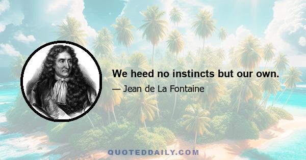 We heed no instincts but our own.