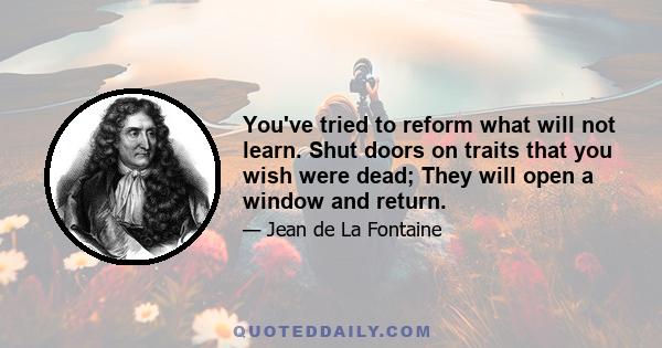 You've tried to reform what will not learn. Shut doors on traits that you wish were dead; They will open a window and return.